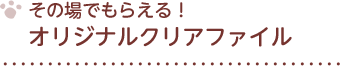 その場でもらえる！ オリジナルクリアファイル